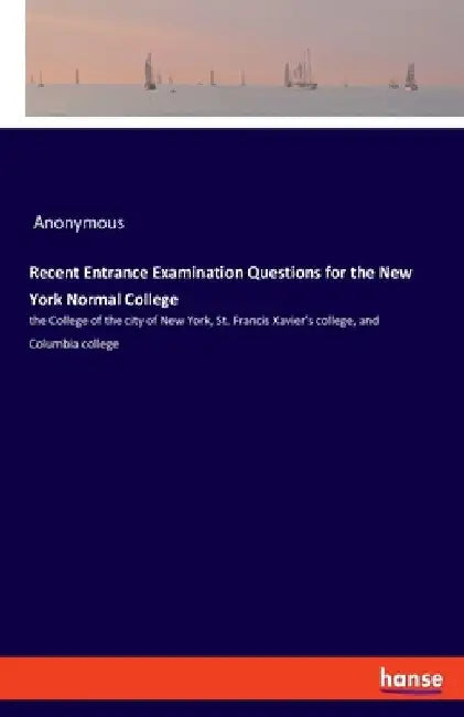Recent Entrance Examination Questions for the New York Normal College: the College of the city of New York, St. Francis Xavier's college, and Columbia by Anonymous
