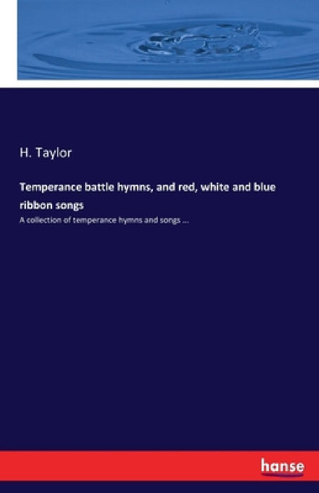 Temperance battle hymns, and red, white and blue ribbon songs: A collection of temperance hymns and songs ... by H. Taylor