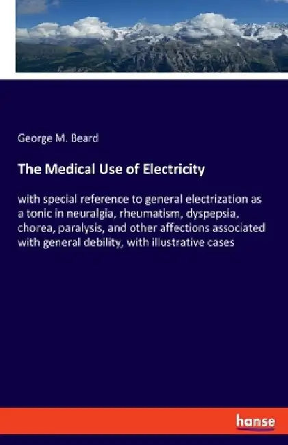 The Medical Use of Electricity: with special reference to general electrization as a tonic in neuralgia, rheumatism, dyspepsia, chorea, paralysis, and by George M. Beard