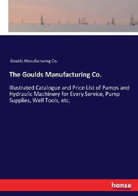 The Goulds Manufacturing Co.: Illustrated Catalogue and Price List of Pumps and Hydraulic Machinery for Every Service, Pump Supplies, Well Tools, et by Goulds Manufacturing Co