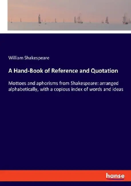 A Hand-Book of Reference and Quotation: Mottoes and aphorisms from Shakespeare: arranged alphabetically, with a copious index of words and ideas by William Shakespeare