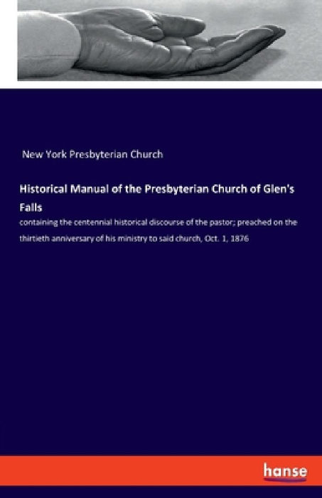Historical Manual of the Presbyterian Church of Glen's Falls: containing the centennial historical discourse of the pastor; preached on the thirtieth by New York Presbyterian Church