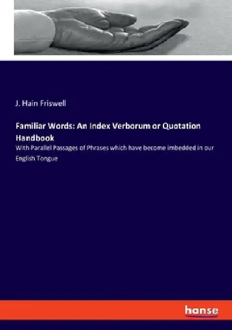 Familiar Words: An Index Verborum or Quotation Handbook: With Parallel Passages of Phrases which have become imbedded in our English Tongue by J. Hain Friswell