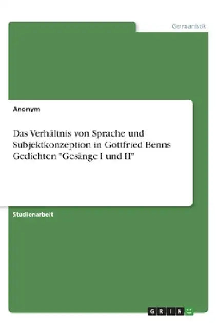Das Verhältnis von Sprache und Subjektkonzeption in Gottfried Benns Gedichten "Gesänge I und II" by Anonymous