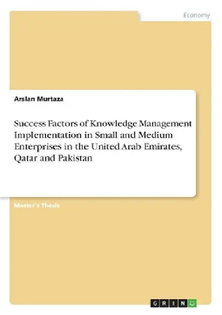 Success Factors of Knowledge Management Implementation in Small and Medium Enterprises in the United Arab Emirates, Qatar and Pakistan by Arslan Murtaza