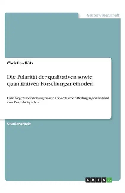 Die Polarität der qualitativen sowie quantitativen Forschungsmethoden: Eine Gegenüberstellung zu den theoretischen Bedingungen anhand von Praxisbeispi by Pütz, Christina