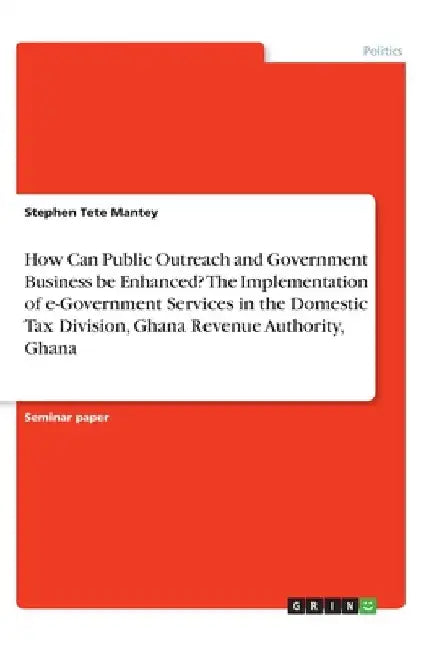 How Can Public Outreach and Government Business be Enhanced? The Implementation of e-Government Services in the Domestic Tax Division, Ghana Revenue A by Mantey, Stephen Tete