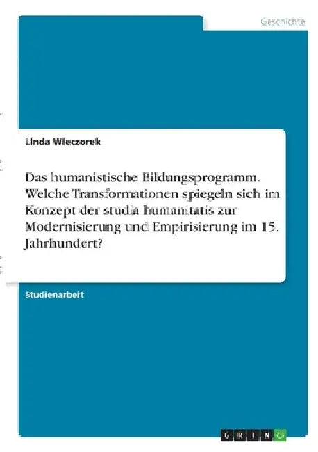Das humanistische Bildungsprogramm. Welche Transformationen spiegeln sich im Konzept der studia humanitatis zur Modernisierung und Empirisierung im 15 by Wieczorek, Linda