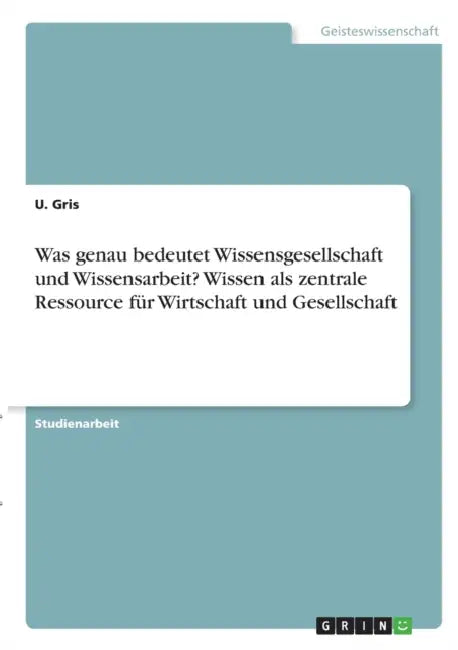 Was genau bedeutet Wissensgesellschaft und Wissensarbeit? Wissen als zentrale Ressource für Wirtschaft und Gesellschaft by U. Gris
