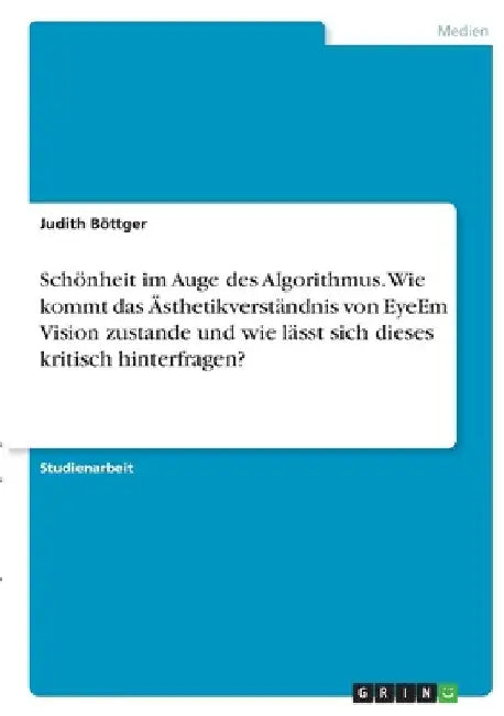 Schönheit im Auge des Algorithmus. Wie kommt das Ästhetikverständnis von EyeEm Vision zustande und wie lässt sich dieses kritisch hinterfragen? by Böttger, Judith