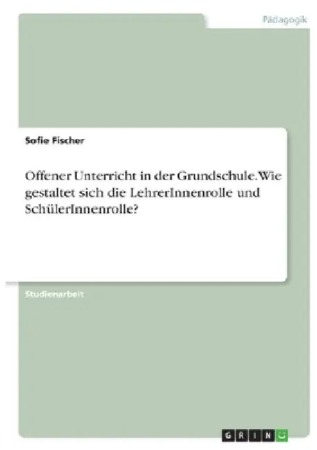 Offener Unterricht in der Grundschule. Wie gestaltet sich die LehrerInnenrolle und SchülerInnenrolle? by Fischer, Sofie