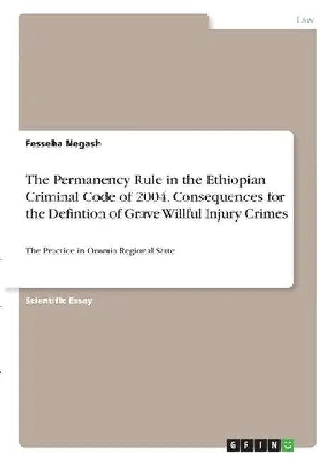 The Permanency Rule in the Ethiopian Criminal Code of 2004. Consequences for the Defintion of Grave Willful Injury Crimes: The Practice in Oromia Regi by Fesseha Negash