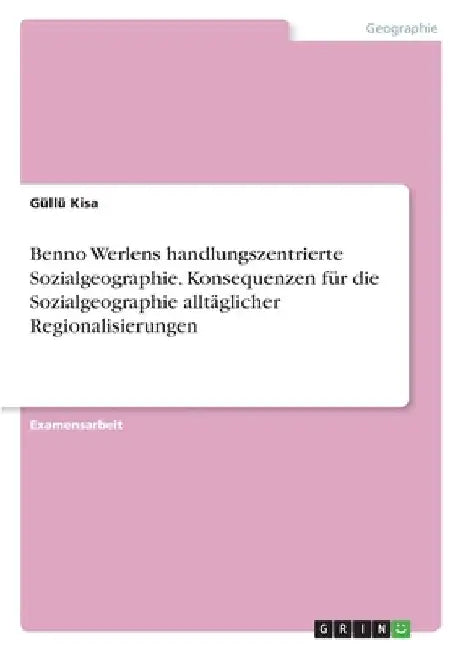 Benno Werlens handlungszentrierte Sozialgeographie. Konsequenzen für die Sozialgeographie alltäglicher Regionalisierungen by Kisa, Güllü