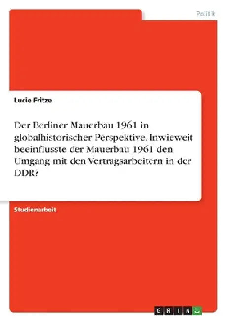 Der Berliner Mauerbau 1961 in globalhistorischer Perspektive. Inwieweit beeinflusste der Mauerbau 1961 den Umgang mit den Vertragsarbeitern in der DDR by Fritze, Lucie