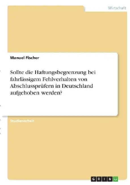 Sollte die Haftungsbegrenzung bei fahrlässigem Fehlverhalten von Abschlussprüfern in Deutschland aufgehoben werden? by Fischer, Manuel