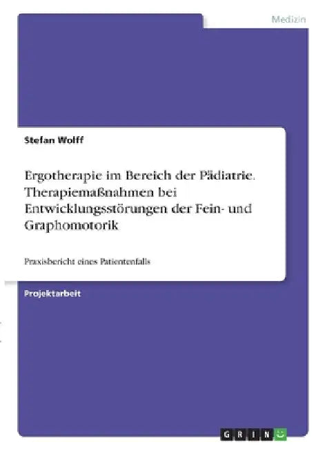 Ergotherapie im Bereich der Pädiatrie. Therapiemaßnahmen bei Entwicklungsstörungen der Fein- und Graphomotorik: Praxisbericht eines Patientenfalls by Wolff, Stefan