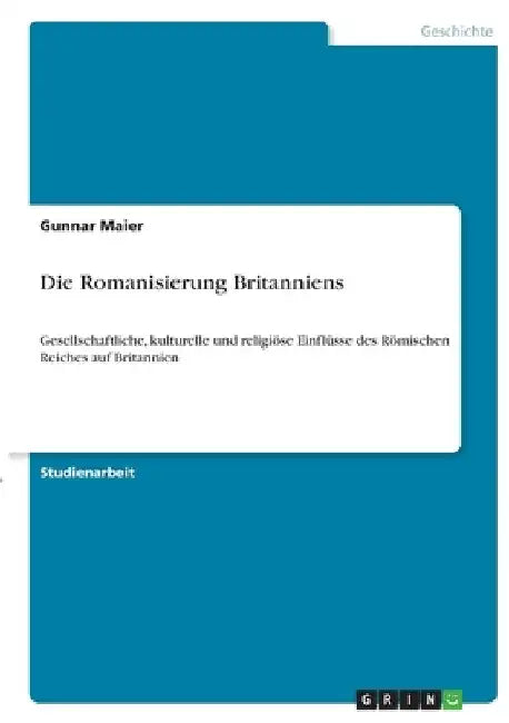 Die Romanisierung Britanniens: Gesellschaftliche, kulturelle und religiöse Einflüsse des Römischen Reiches auf Britannien by Maier, Gunnar