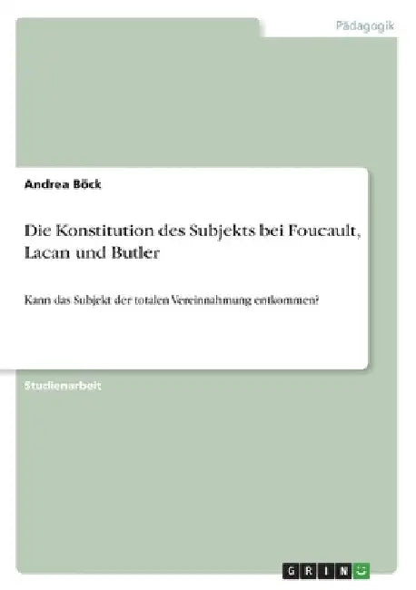 Die Konstitution des Subjekts bei Foucault, Lacan und Butler: Kann das Subjekt der totalen Vereinnahmung entkommen? by Böck, Andrea