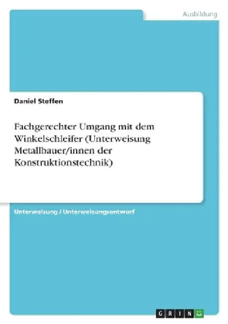 Fachgerechter Umgang mit dem Winkelschleifer (Unterweisung Metallbauer/innen der Konstruktionstechnik) by Steffen, Daniel