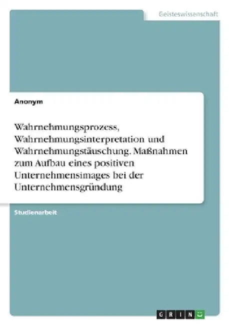 Wahrnehmungsprozess, Wahrnehmungsinterpretation und Wahrnehmungstäuschung. Maßnahmen zum Aufbau eines positiven Unternehmensimages bei der Unternehmen by Anonymous