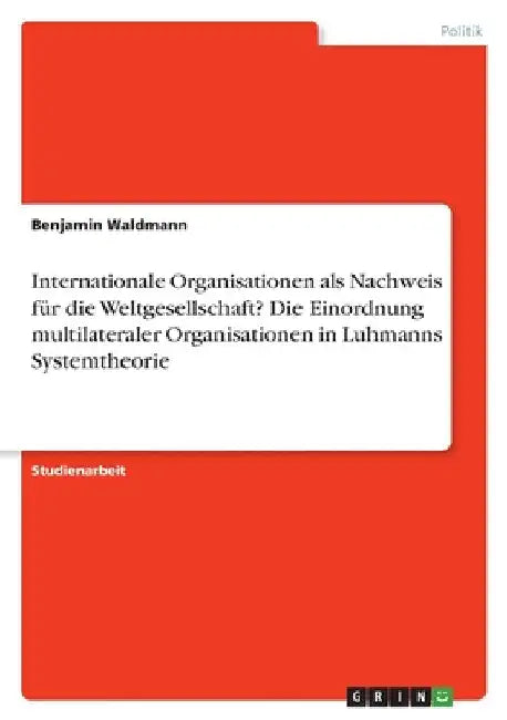 Internationale Organisationen als Nachweis für die Weltgesellschaft?Die Einordnung multilateraler Organisationen in Luhmanns Systemtheorie by Waldmann, Benjamin