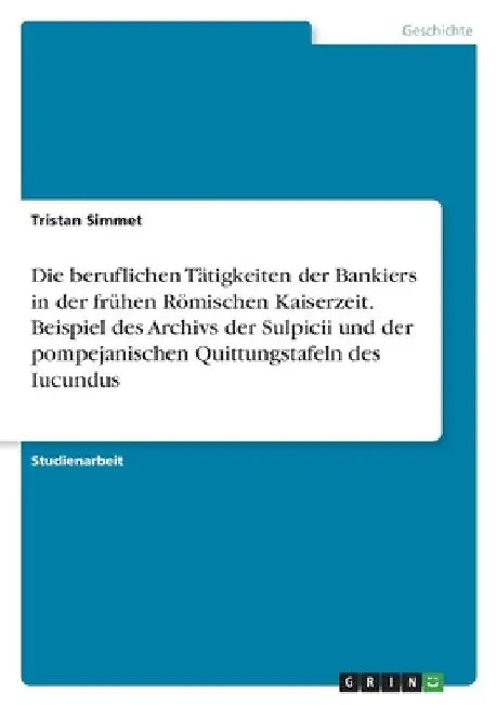 Die beruflichen Tätigkeiten der Bankiers in der frühen Römischen Kaiserzeit. Beispiel des Archivs der Sulpicii und der pompejanischen Quittungstafeln by Simmet, Tristan