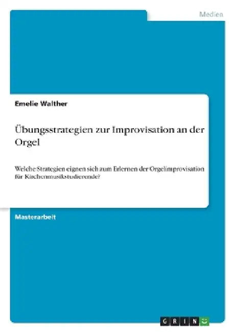Übungsstrategien zur Improvisation an der Orgel: Welche Strategien eignen sich zum Erlernen der Orgelimprovisation für Kirchenmusikstudierende? by Walther, Emelie