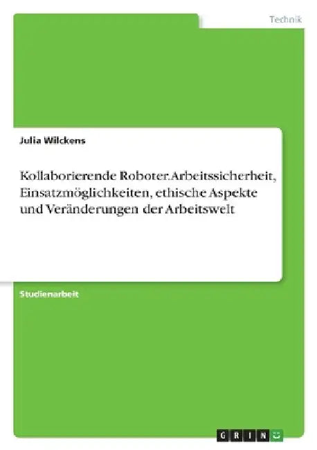Kollaborierende Roboter. Arbeitssicherheit, Einsatzmöglichkeiten, ethische Aspekte und Veränderungen der Arbeitswelt by Wilckens, Julia