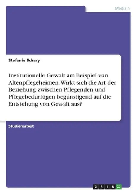 Institutionelle Gewalt am Beispiel von Altenpflegeheimen. Wirkt sich die Art der Beziehung zwischen Pflegenden und Pflegebedürftigen begünstigend auf by Schary, Stefanie