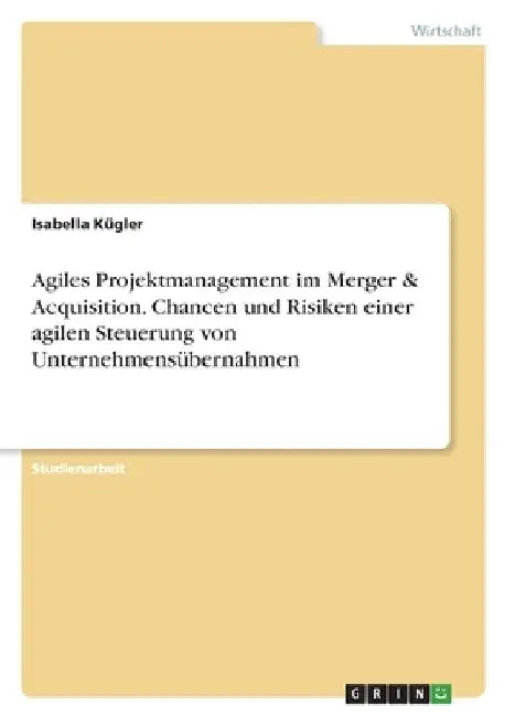 Agiles Projektmanagement im Merger & Acquisition. Chancen und Risiken einer agilen Steuerung von Unternehmensübernahmen by Kügler, Isabella