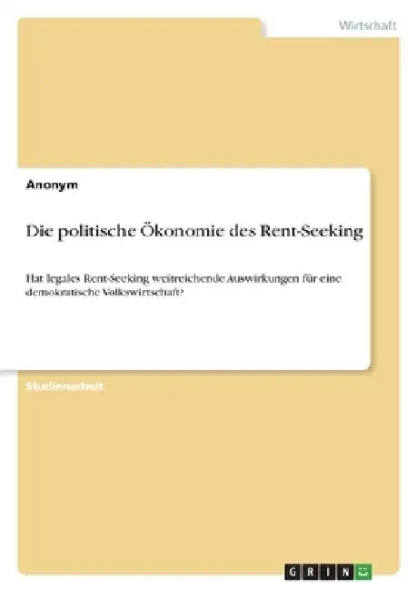 Die politische Ökonomie des Rent-Seeking: Hat legales Rent-Seeking weitreichende Auswirkungen für eine demokratische Volkswirtschaft? by Anonymous