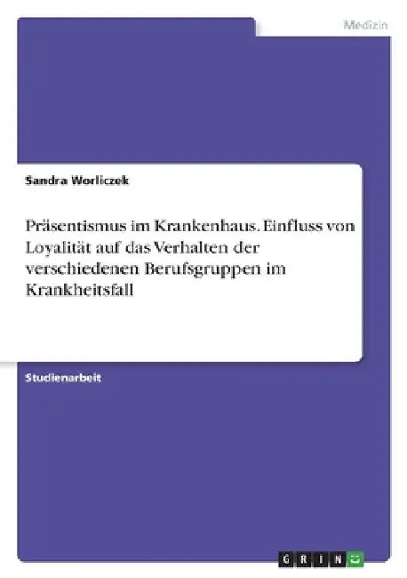 Präsentismus im Krankenhaus. Einfluss von Loyalität auf das Verhalten der verschiedenen Berufsgruppen im Krankheitsfall by Worliczek, Sandra