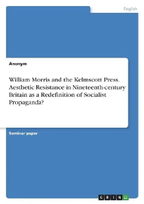 William Morris and the Kelmscott Press. Aesthetic Resistance in Nineteenth-century Britain as a Redefinition of Socialist Propaganda? by Anonym