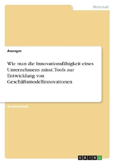 Wie man die Innovationsfähigkeit eines Unternehmens misst. Tools zur Entwicklung von Geschäftsmodellinnovationen by Anonym