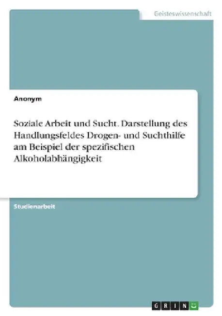 Soziale Arbeit und Sucht. Darstellung des Handlungsfeldes Drogen- und Suchthilfe am Beispiel der spezifischen Alkoholabhängigkeit by Anonymous