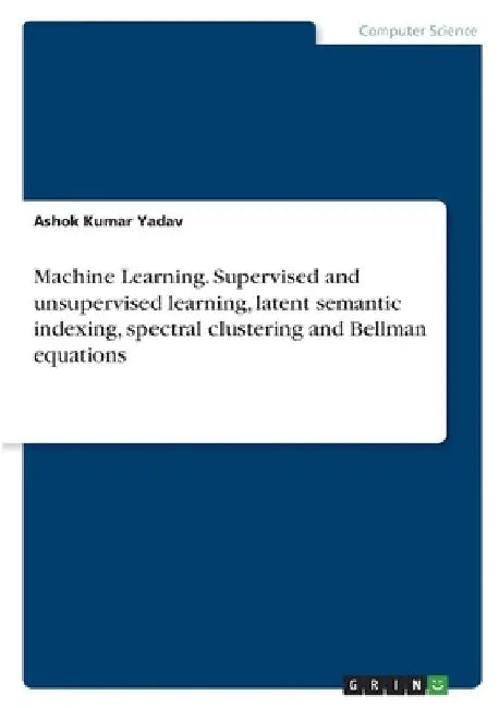 Machine Learning. Supervised and unsupervised learning, latent semantic indexing, spectral clustering and Bellman equations by Ashok Kumar Yadav