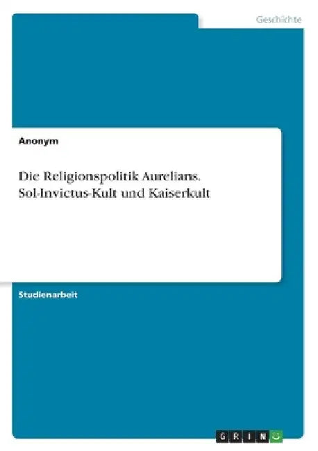 Die Religionspolitik Aurelians. Sol-Invictus-Kult und Kaiserkult by Anonymous