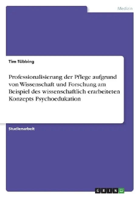 Professionalisierung der Pflege aufgrund von Wissenschaft und Forschung am Beispiel des wissenschaftlich erarbeiteten Konzepts Psychoedukation by Tübbing, Tim