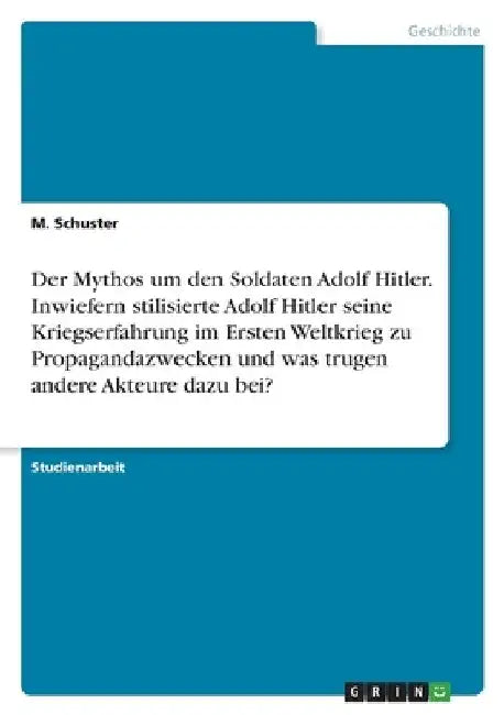 Der Mythos um den Soldaten Adolf Hitler. Inwiefern stilisierte Adolf Hitler seine Kriegserfahrung im Ersten Weltkrieg zu Propagandazwecken und was tru by Schuster, M.