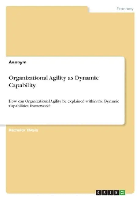 Organizational Agility as Dynamic Capability: How can Organizational Agility be explained within the Dynamic Capabilities Framework? by Anonymous