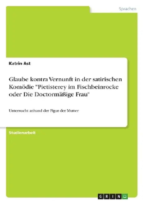 Glaube kontra Vernunft in der satirischen Komödie "Pietisterey im Fischbeinrocke oder Die Doctormäßige Frau": Untersucht anhand der Figur der Mutter by Ast, Katrin
