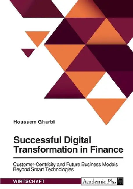 Successful Digital Transformation in Finance. Customer-Centricity and Future Business Models Beyond Smart Technologies by Houssem Gharbi