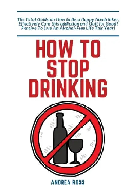 How to Stop Drinking Alcohol: The Total Guide on How to Be a Happy Nondrinker, Effectively Cure this addiction and Quit for Good! Resolve To Live An A by Andrea Ross