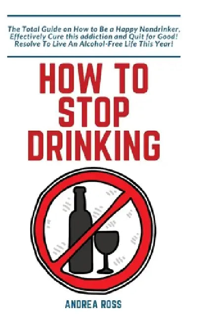 How to Stop Drinking Alcohol: The Total Guide on How to Be a Happy Nondrinker, Effectively Cure this addiction and Quit for Good! Resolve To Live An A by Andrea Ross