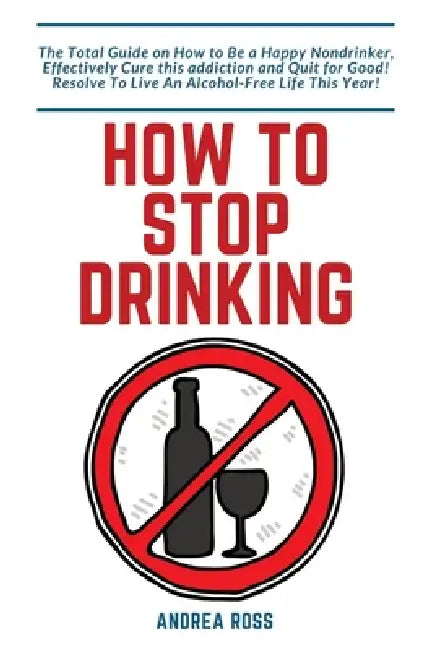 How to Stop Drinking Alcohol: The Total Guide on How to Be a Happy Nondrinker, Effectively Cure this addiction and Quit for Good! Resolve To Live An A by Andrea Ross