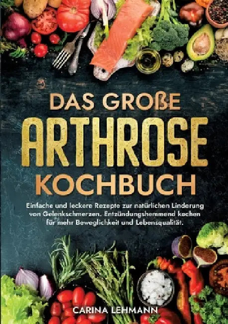 Das große Arthrose Kochbuch: Einfache und leckere Rezepte zur natürlichen Linderung von Gelenkschmerzen. Entzündungshemmend kochen für mehr Beweglichk by Carina Lehmann