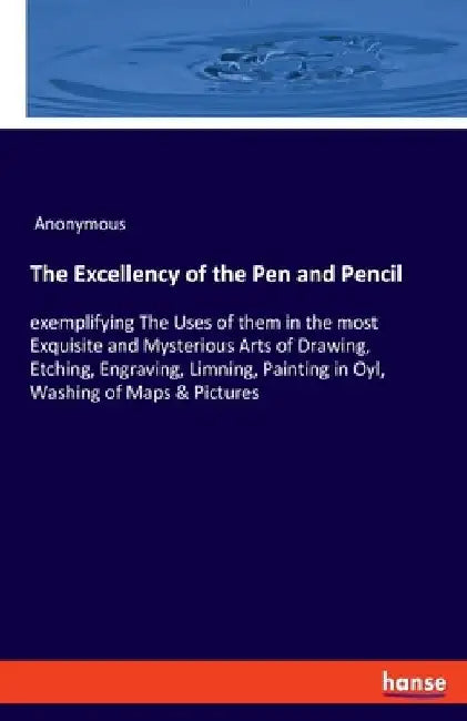 The Excellency of the Pen and Pencil: exemplifying The Uses of them in the most Exquisite and Mysterious Arts of Drawing, Etching, Engraving, Limning, by Anonymous