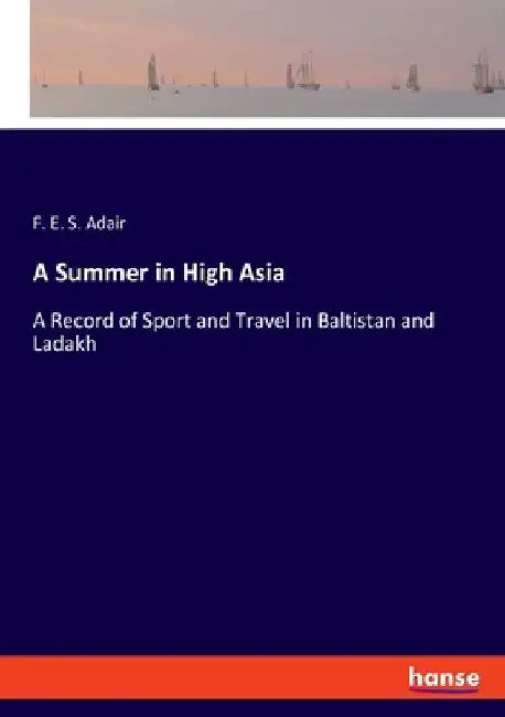 A Summer in High Asia: A Record of Sport and Travel in Baltistan and Ladakh by F. E. S. Adair