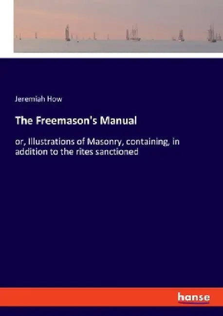 The Freemason's Manual: or, Illustrations of Masonry, containing, in addition to the rites sanctioned by Jeremiah How