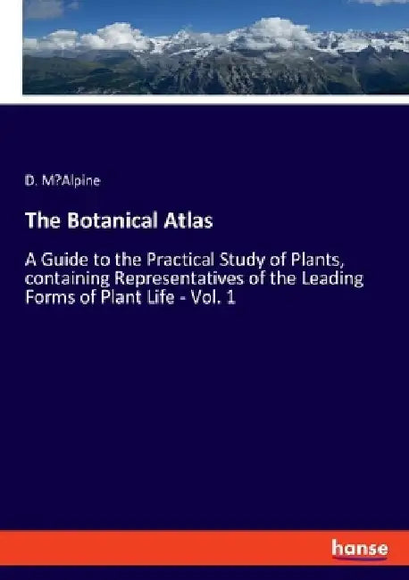 The Botanical Atlas: A Guide to the Practical Study of Plants, containing Representatives of the Leading Forms of Plant Life - Vol. 1 by D. M'Alpine